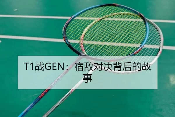 T1战GEN：宿敌对决背后的故事（kaiyun app）